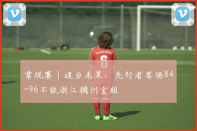 常规赛丨追分未果，先行者客场84-96不敌浙江稠州金租